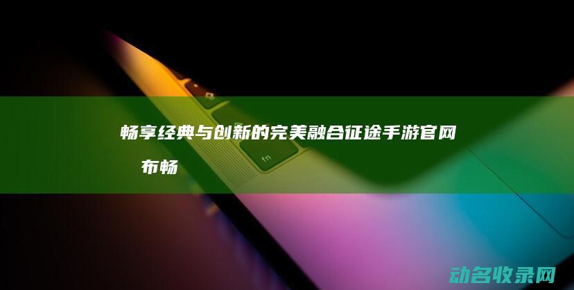 畅享经典与创新的完美融合 征途手游官网发布 (畅享经典与创新的区别)