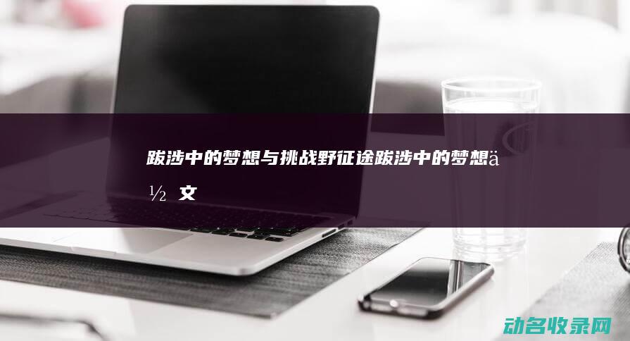 跋涉中的梦想与挑战 野征途 (跋涉中的梦想作文)
