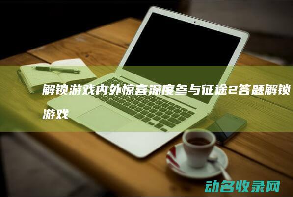 解锁游戏内外惊喜 深度参与征途2答题 (解锁游戏内外怎么解锁)