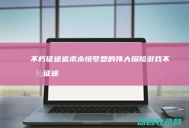 不朽征途 追求永恒梦想的伟大探险 (游戏不朽征途)