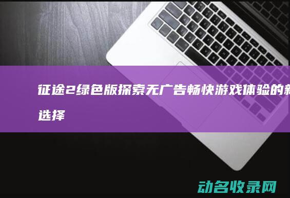 征途2绿色版 探索无广告畅快游戏体验的新选择 (征途绿色版手游)