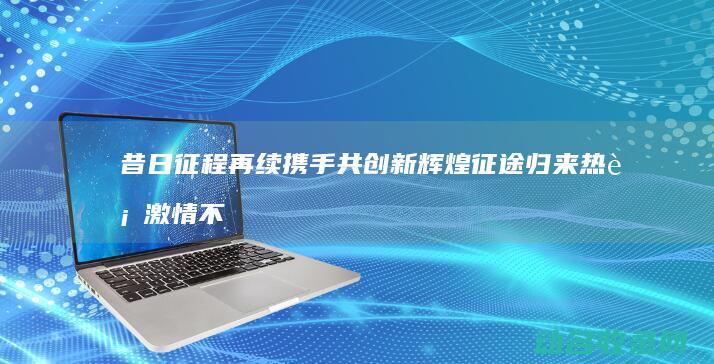 昔日征程再续 携手共创新辉煌 征途归来 热血激情不减 (再现昔日辉煌)