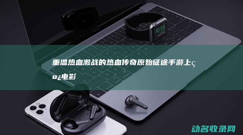 重温热血激战的热血传奇 原始征途手游上线 (电影热血激战)