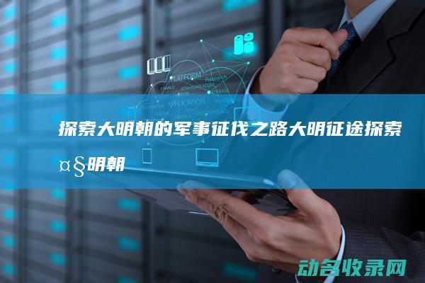 探索大明朝的军事征伐之路 大明征途 (探索大明朝的小说)