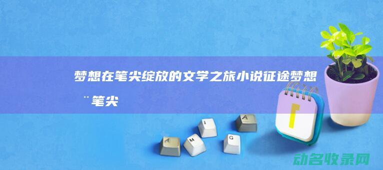 梦想在笔尖绽放的文学之旅 小说征途 (梦想在笔尖绽放活力在运动中)