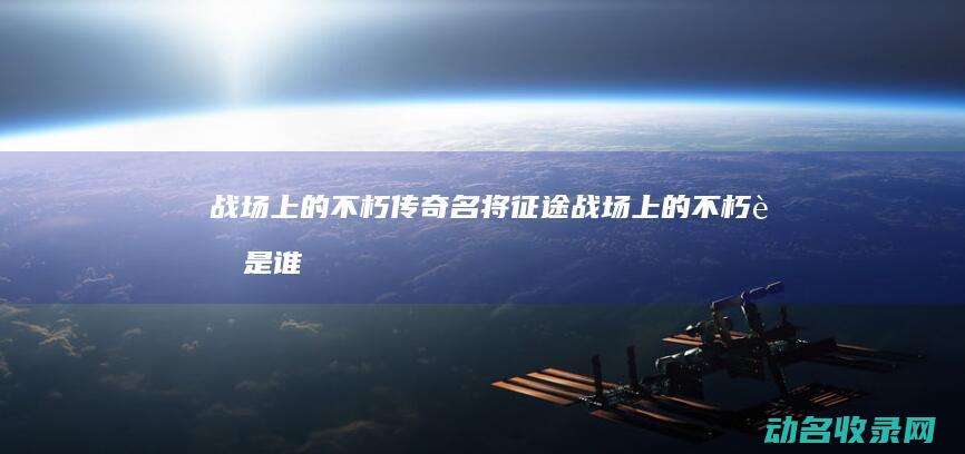 战场上的不朽传奇 名将征途 (战场上的不朽者是谁)