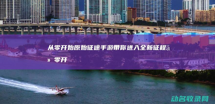 从零开始 原始征途手游带你进入全新征程 (从零开始的原始生活)