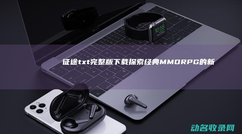 征途txt完整版下载 探索经典MMORPG的新世界 (征途小说txt)