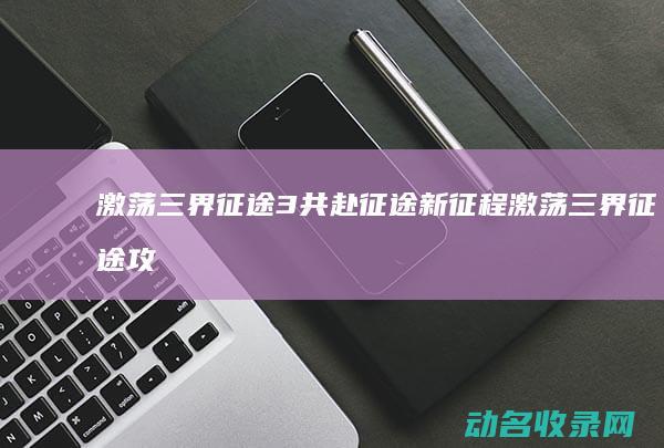 激荡三界 征途3 共赴征途新征程 (激荡三界征途攻略)