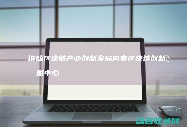 推动区块链产业创新发展 国家区块链创新联盟中心正式揭牌 (推动区块链产业的发展)