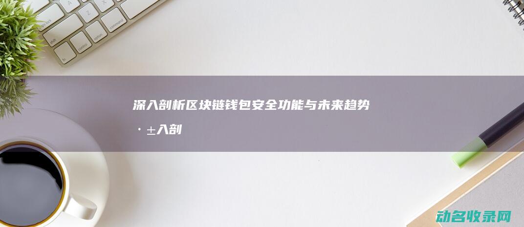 深入剖析区块链钱包 安全 功能与未来趋势 (深入剖析区块链工作)