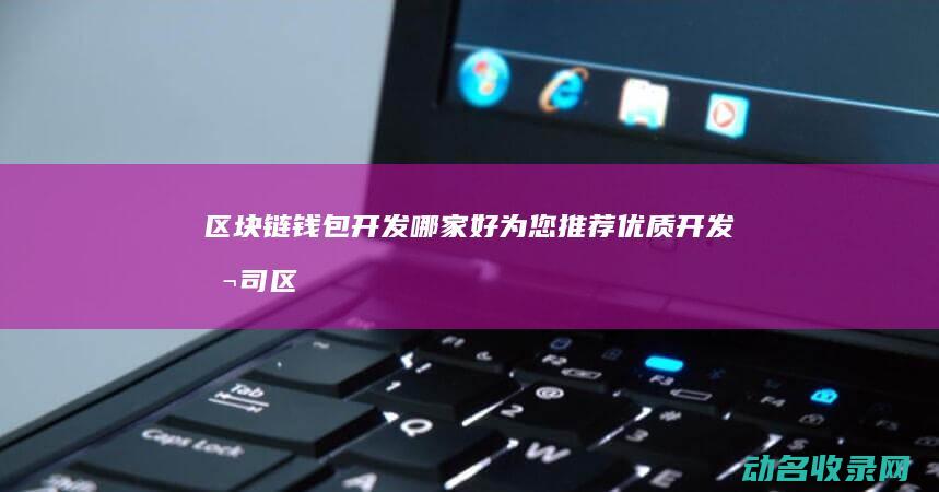 区块链钱包开发哪家好 为您推荐优质开发公司 (区块链钱包开发教程)