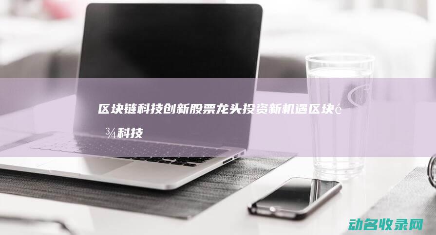 区块链科技创新股票龙头 投资新机遇 (区块链科技创始人是谁)