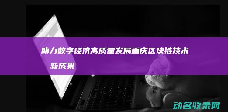 助力数字经济高质量发展 重庆区块链技术创新成果发布 (助力数字经济发展)