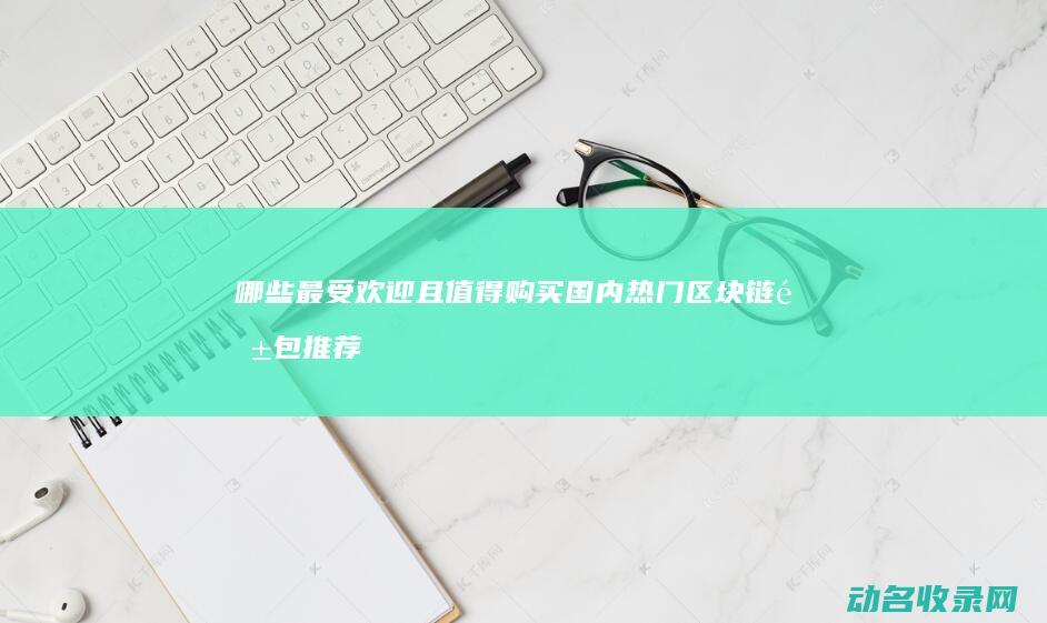哪些最受欢迎且值得购买 国内热门区块链钱包推荐 (哪些最受欢迎的游戏)